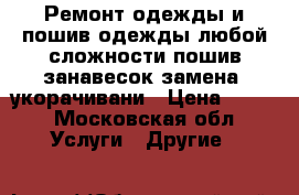 Ремонт одежды и пошив одежды любой сложности пошив занавесок,замена  укорачивани › Цена ­ 100 - Московская обл. Услуги » Другие   